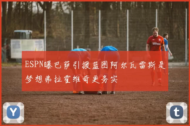 ESPN曝巴萨引援蓝图阿尔瓦雷斯是梦想弗拉霍维奇更务实